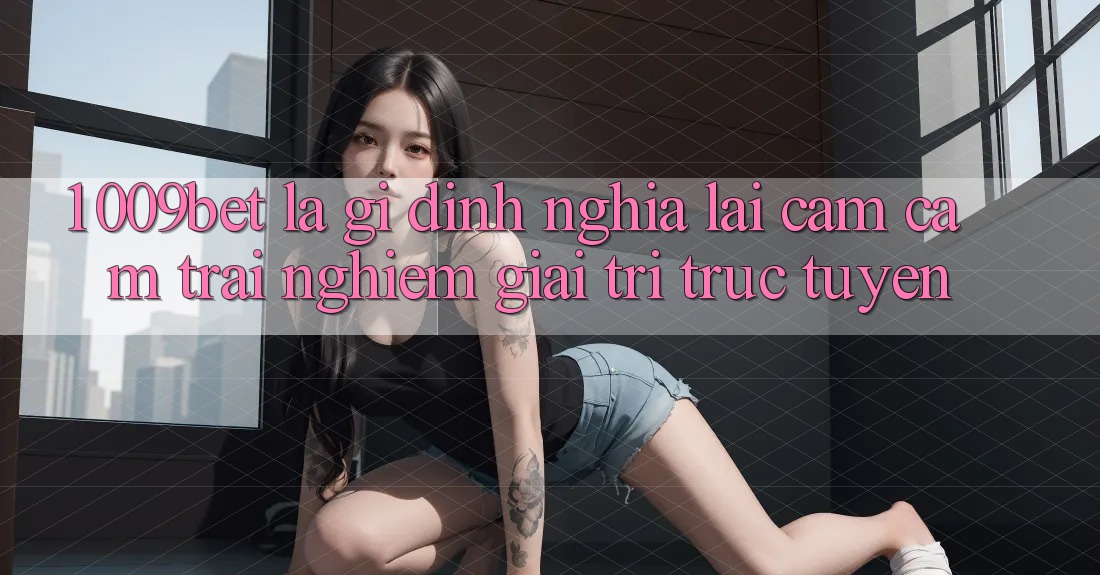 1. 009bet Là Gì? Định Nghĩa Lại Cảm cảm trải nghiệm Giải Trí Trực Tuyến