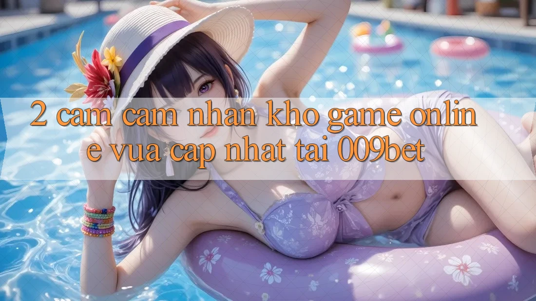 2. Cảm cảm nhận Kho Game Online Vừa cập nhật Tại 009bet 2. Cảm cảm nhận Kho Game Online Vừa cập nhật Tại 009bet