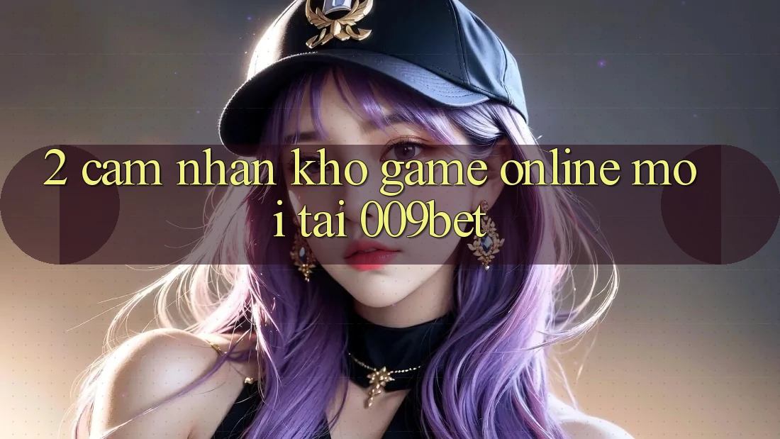 2. Cảm nhận Kho Game Online Mới Tại 009bet