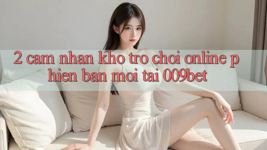 2. Cảm nhận Kho Trò chơi Online Phiên bản mới Tại 009bet 2. Cảm nhận Kho Trò chơi Online Phiên bản mới Tại 009bet