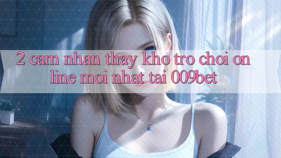 2. Cảm nhận thấy Kho Trò chơi Online Mới Nhất Tại 009bet
