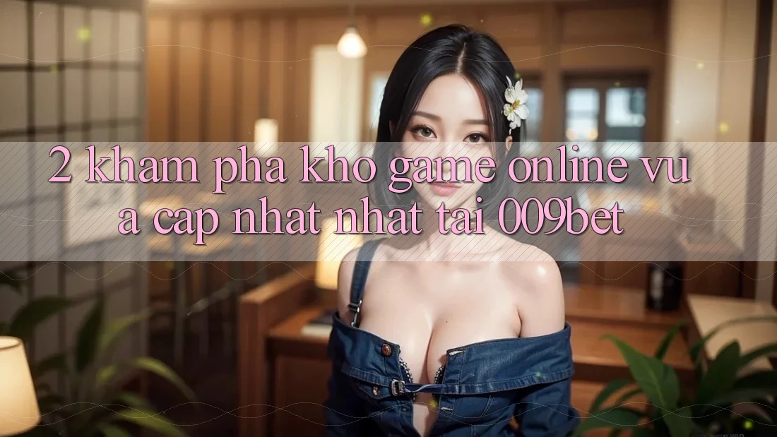 2. Khám Phá Kho Game Online Vừa cập nhật Nhất Tại 009bet 2. Khám Phá Kho Game Online Vừa cập nhật Nhất Tại 009bet
