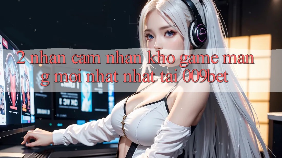 2. Nhận cảm nhận Kho Game mạng Mới nhất Nhất Tại 009bet