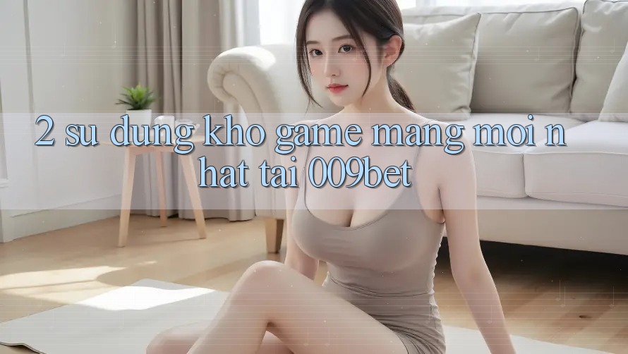 2. Sử dụng Kho Game mạng Mới nhất Tại 009bet
