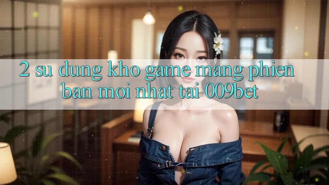 2. Sử dụng Kho Game mạng Phiên bản mới Nhất Tại 009bet 2. Sử dụng Kho Game mạng Phiên bản mới Nhất Tại 009bet
