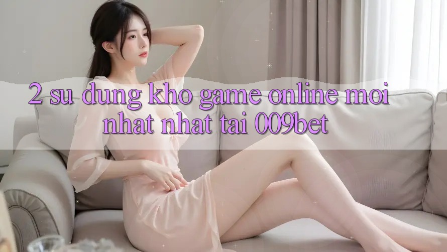 2. Sử dụng Kho Game Online Mới nhất Nhất Tại 009bet 2. Sử dụng Kho Game Online Mới nhất Nhất Tại 009bet