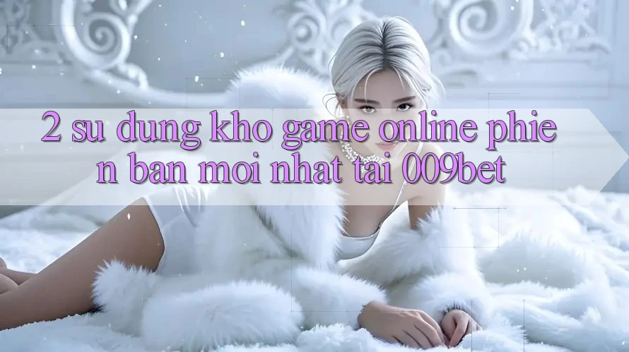 2. Sử dụng Kho Game online Phiên bản mới Nhất Tại 009bet