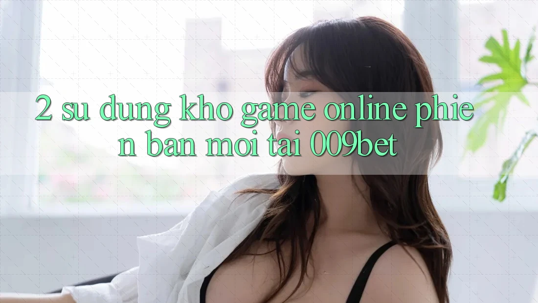 2. Sử dụng Kho Game Online Phiên bản mới Tại 009bet