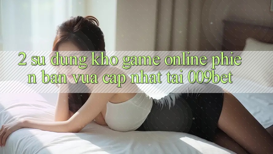 2. Sử dụng Kho Game Online Phiên bản vừa cập nhật Tại 009bet