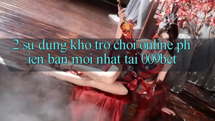 2. Sử dụng Kho Trò chơi Online Phiên bản mới Nhất Tại 009bet