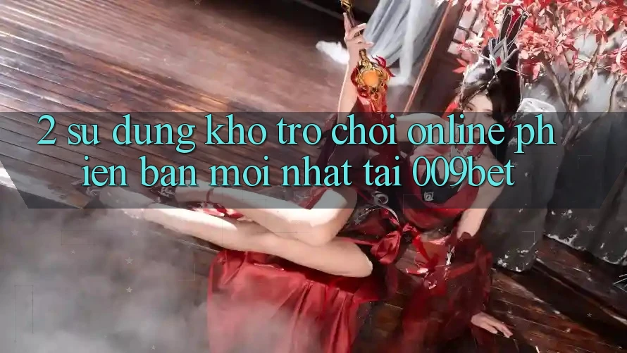 2. Sử dụng Kho Trò chơi Online Phiên bản mới Nhất Tại 009bet