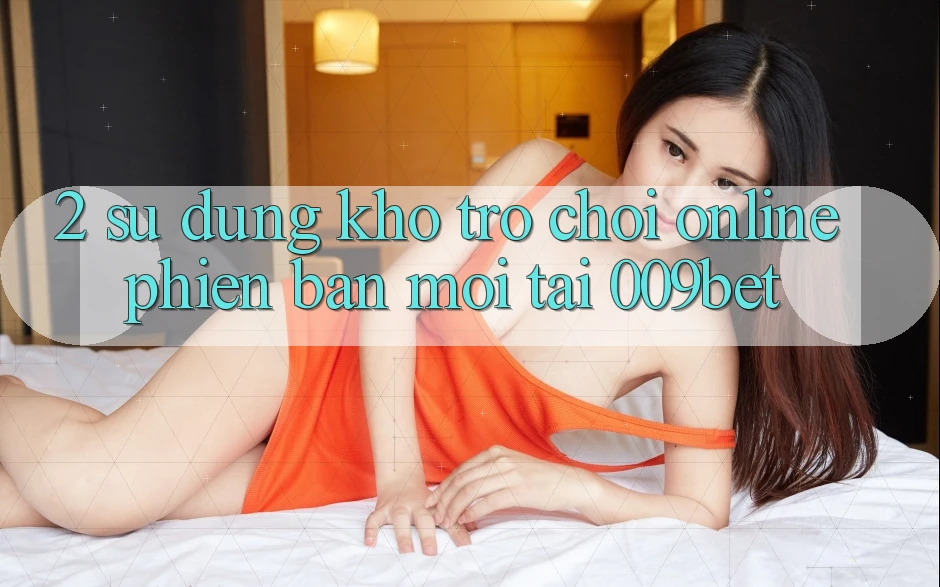 2. Sử dụng Kho Trò chơi Online Phiên bản mới Tại 009bet