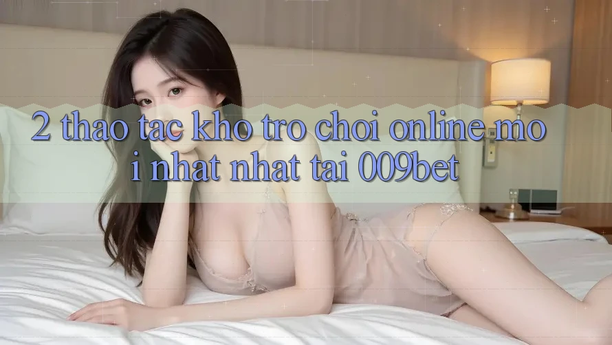 2. Thao tác Kho Trò chơi Online Mới nhất Nhất Tại 009bet 2. Thao tác Kho Trò chơi Online Mới nhất Nhất Tại 009bet