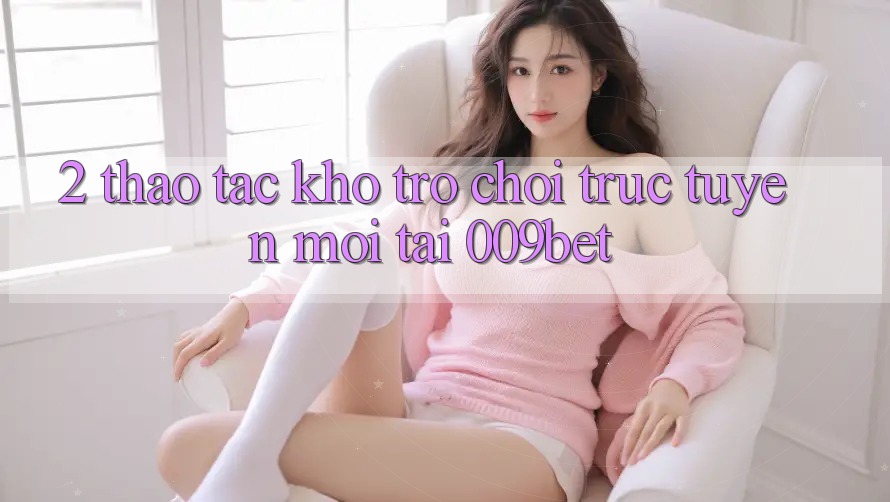 2. Thao tác Kho Trò chơi trực tuyến Mới Tại 009bet