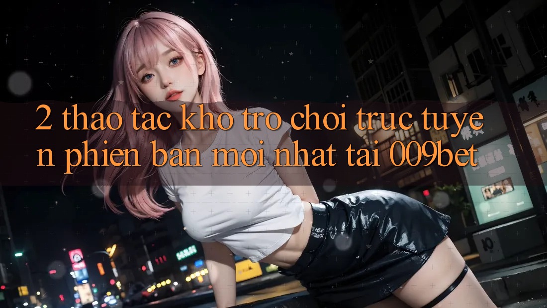 2. Thao tác Kho Trò chơi trực tuyến Phiên bản mới Nhất Tại 009bet