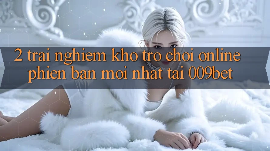 2. Trải nghiệm Kho Trò chơi Online Phiên bản mới Nhất Tại 009bet 2. Trải nghiệm Kho Trò chơi Online Phiên bản mới Nhất Tại 009bet