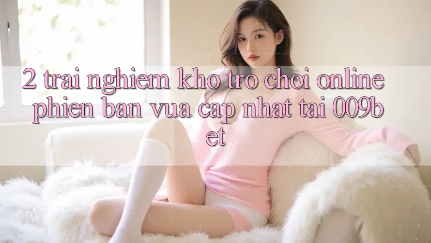 2. Trải nghiệm Kho Trò chơi Online Phiên bản vừa cập nhật Tại 009bet