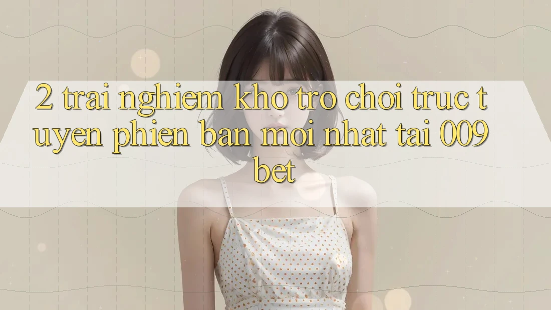 2. Trải nghiệm Kho Trò chơi trực tuyến Phiên bản mới Nhất Tại 009bet 2. Trải nghiệm Kho Trò chơi trực tuyến Phiên bản mới Nhất Tại 009bet