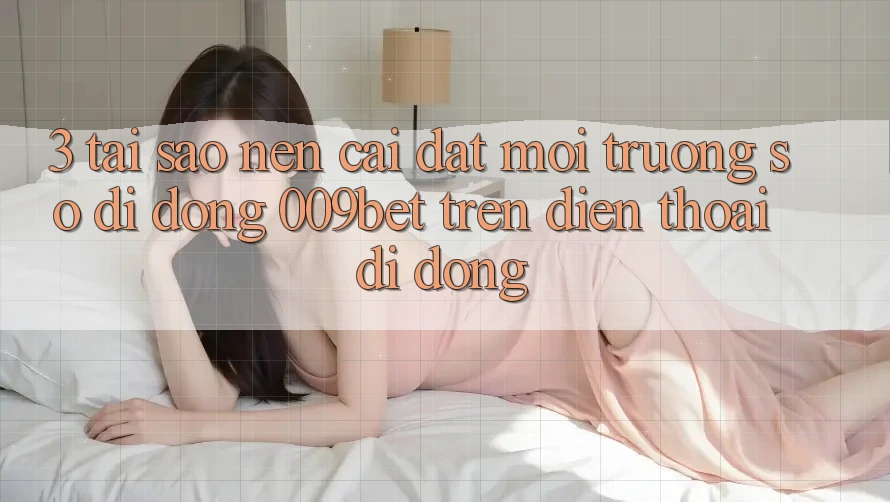 3. Tại Sao Nên Cài đặt Môi trường số di động 009bet Trên Điện Thoại Di Động?