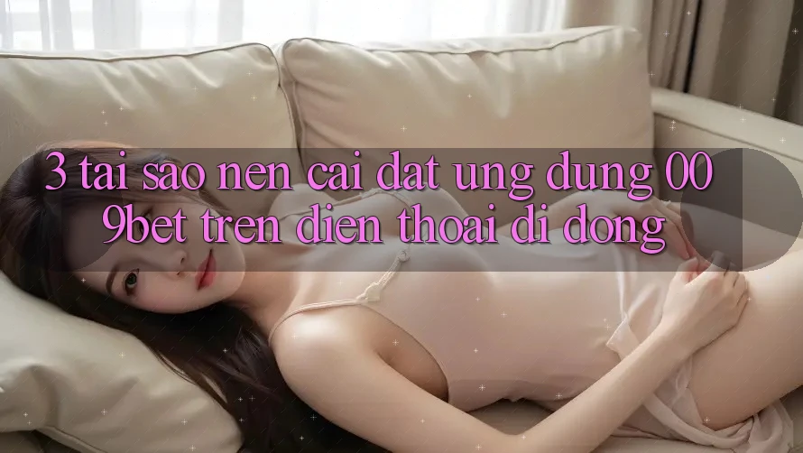 3. Tại Sao Nên Cài đặt Ứng dụng 009bet Trên Điện Thoại Di Động?