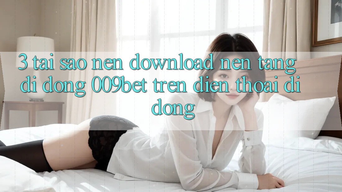3. Tại Sao Nên Download Nền tảng di động 009bet Trên Điện Thoại Di Động?