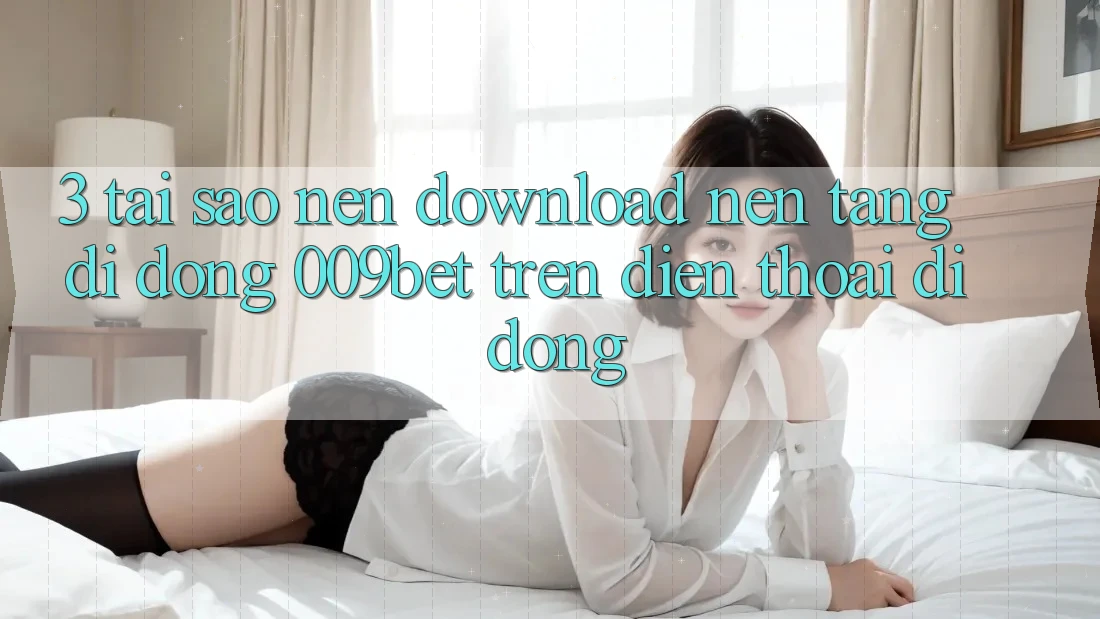 3. Tại Sao Nên Download Nền tảng di động 009bet Trên Điện Thoại Di Động?