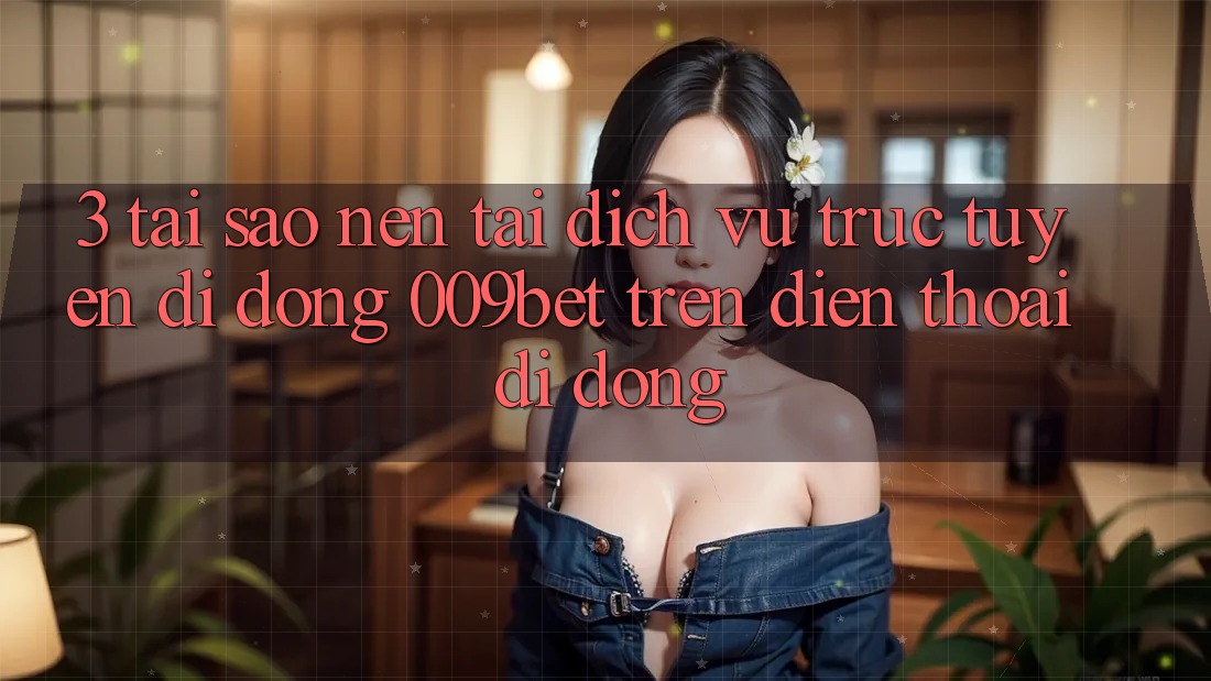 3. Tại Sao Nên Tải Dịch vụ trực tuyến di động 009bet Trên Điện Thoại Di Động?