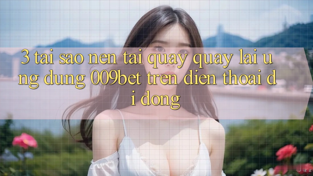 3. Tại Sao Nên Tải quay quay lại Ứng dụng 009bet Trên Điện Thoại Di Động?