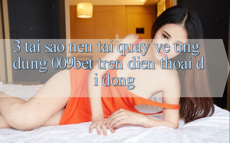 3. Tại Sao Nên Tải quay về Ứng dụng 009bet Trên Điện Thoại Di Động?