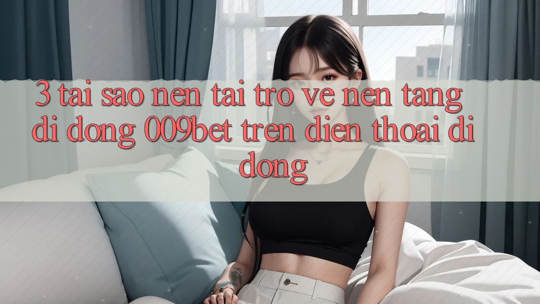 3. Tại Sao Nên Tải trở về Nền tảng di động 009bet Trên Điện Thoại Di Động?
