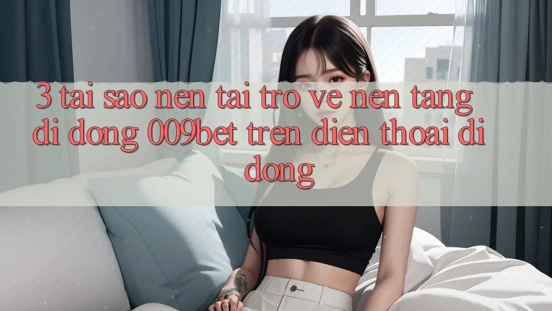 3. Tại Sao Nên Tải trở về Nền tảng di động 009bet Trên Điện Thoại Di Động?