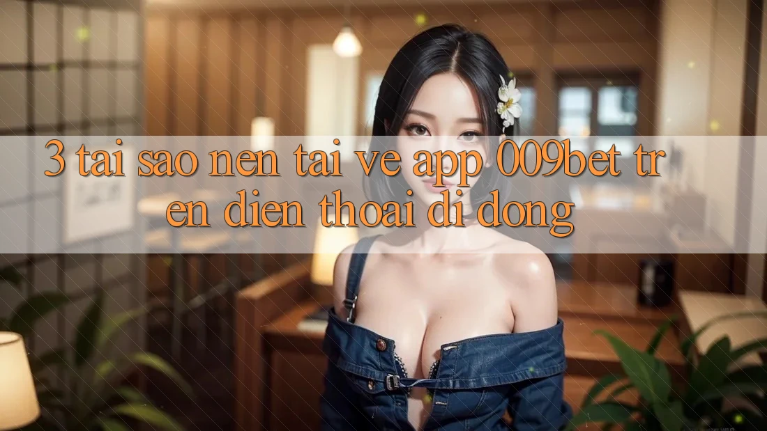 3. Tại Sao Nên Tải về App 009bet Trên Điện Thoại Di Động?
