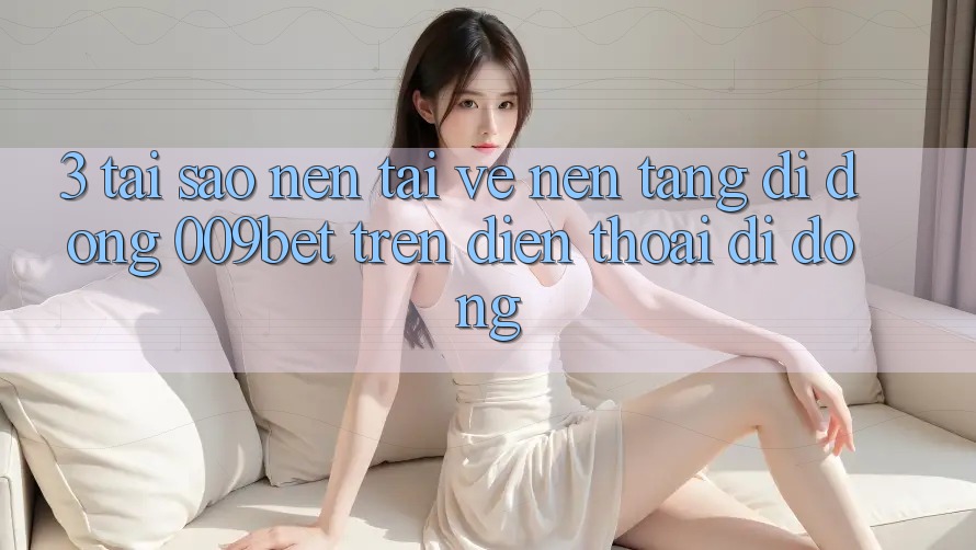3. Tại Sao Nên Tải về Nền tảng di động 009bet Trên Điện Thoại Di Động?
