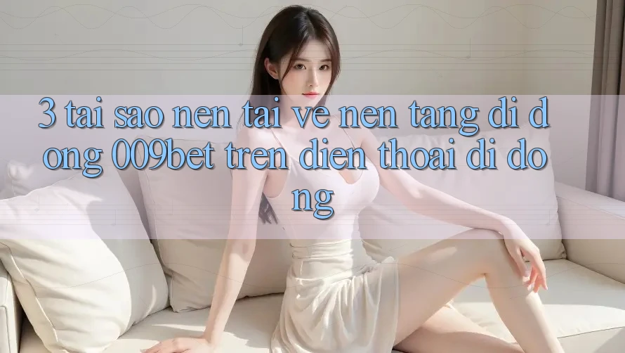 3. Tại Sao Nên Tải về Nền tảng di động 009bet Trên Điện Thoại Di Động?