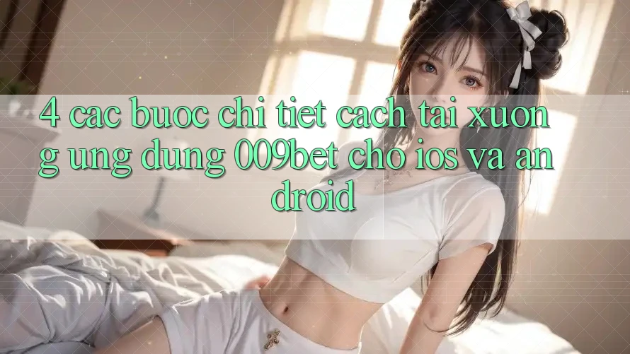 4. Các bước Chi Tiết Cách Tải xuống Ứng dụng 009bet Cho iOS Và Android 4. Các bước Chi Tiết Cách Tải xuống Ứng dụng 009bet Cho iOS Và Android