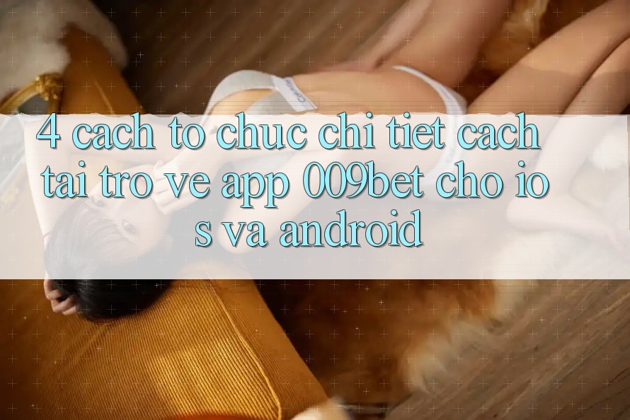 4. Cách tổ chức Chi Tiết Cách Tải trở về App 009bet Cho iOS Và Android