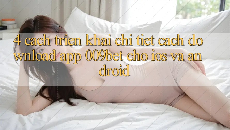 4. Cách triển khai Chi Tiết Cách Download App 009bet Cho iOS Và Android 4. Cách triển khai Chi Tiết Cách Download App 009bet Cho iOS Và Android