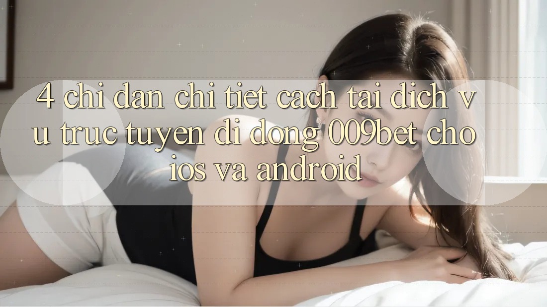 4. Chỉ dẫn Chi Tiết Cách Tải Dịch vụ trực tuyến di động 009bet Cho iOS Và Android