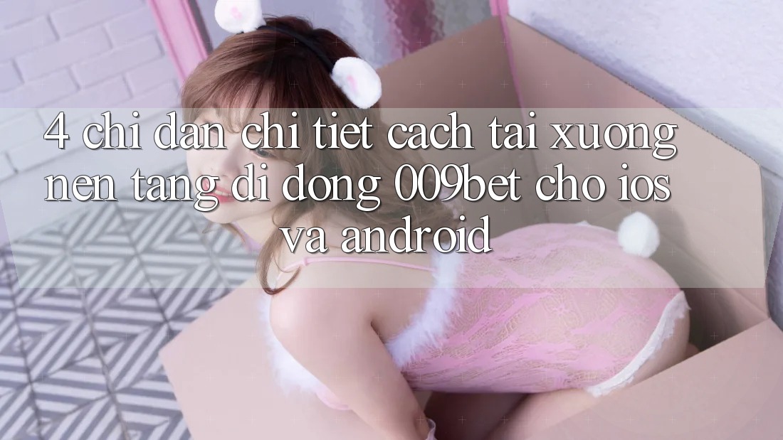 4. Chỉ dẫn Chi Tiết Cách Tải xuống Nền tảng di động 009bet Cho iOS Và Android 4. Chỉ dẫn Chi Tiết Cách Tải xuống Nền tảng di động 009bet Cho iOS Và Android