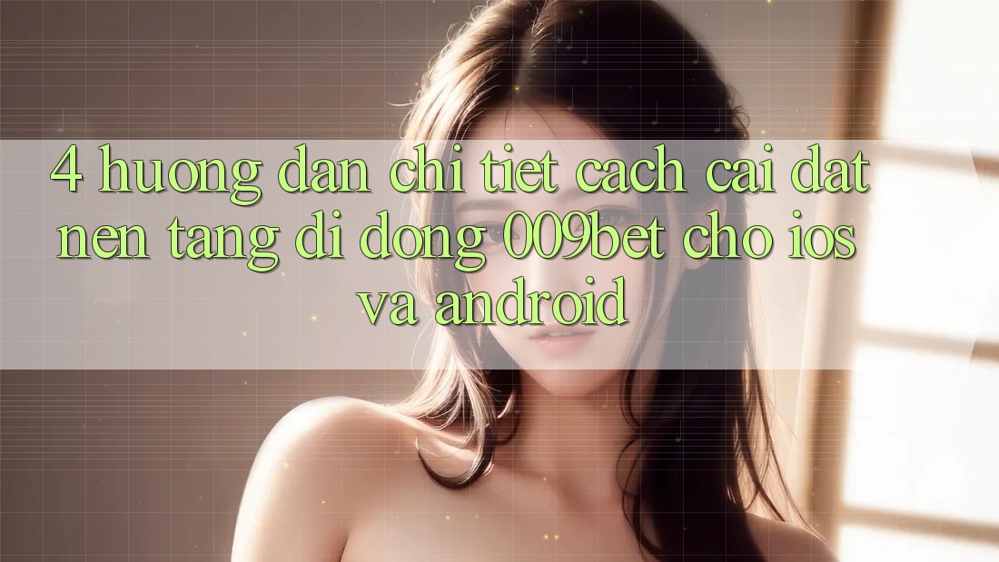 4. Hướng Dẫn Chi Tiết Cách Cài đặt Nền tảng di động 009bet Cho iOS Và Android