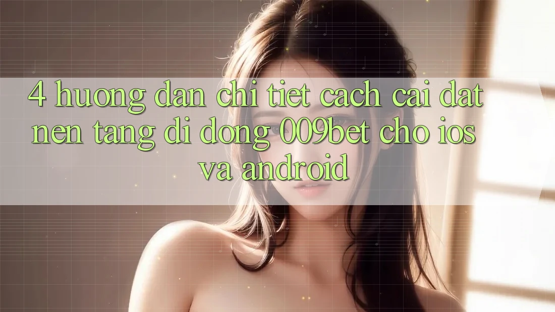 4. Hướng Dẫn Chi Tiết Cách Cài đặt Nền tảng di động 009bet Cho iOS Và Android