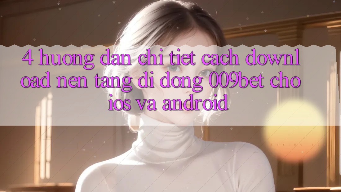 4. Hướng dẫn Chi Tiết Cách Download Nền tảng di động 009bet Cho iOS Và Android