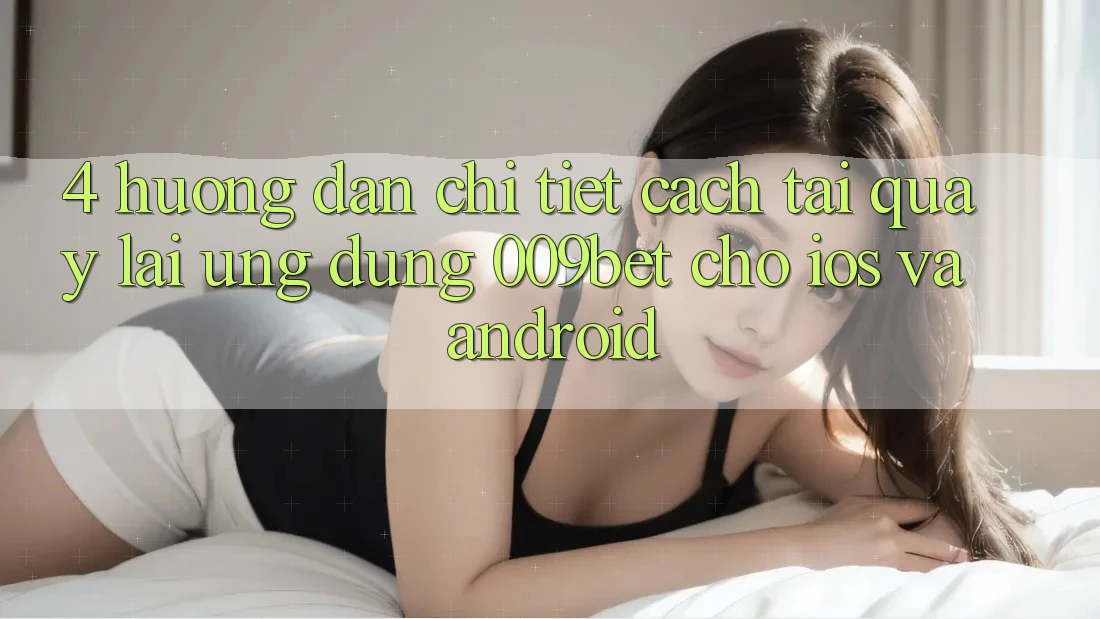 4. Hướng dẫn Chi Tiết Cách Tải quay lại Ứng dụng 009bet Cho iOS Và Android