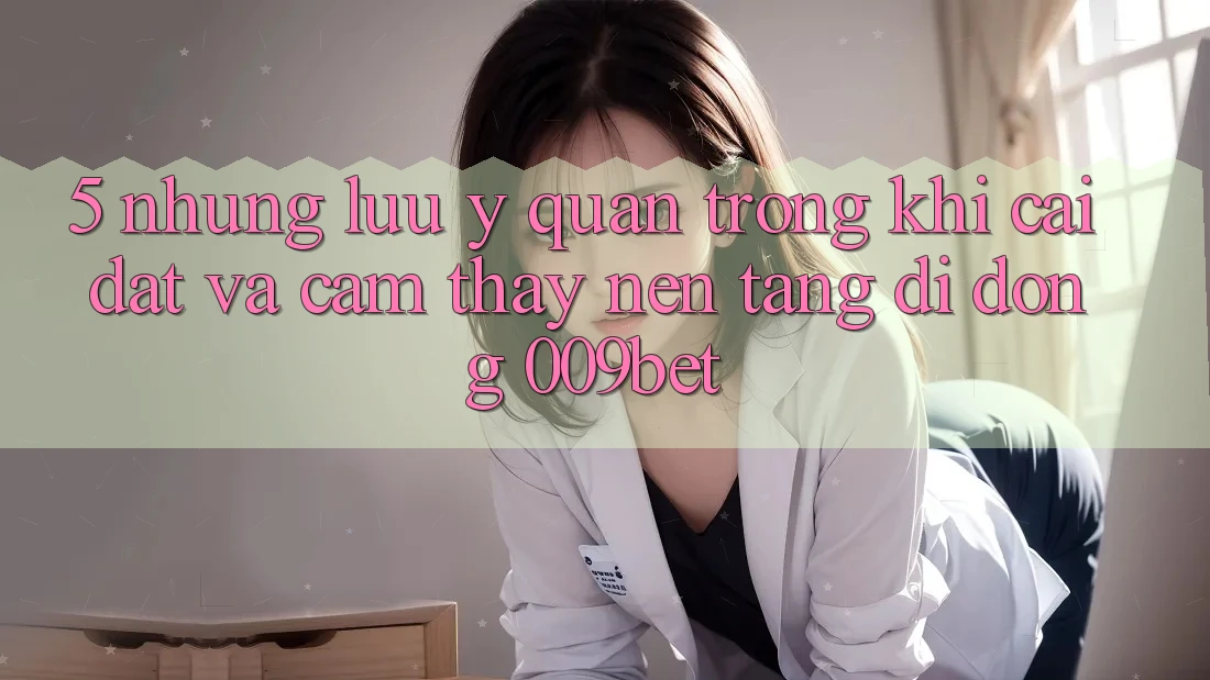 5. Những Lưu Ý Quan Trọng Khi Cài đặt Và Cảm thấy Nền tảng di động 009bet