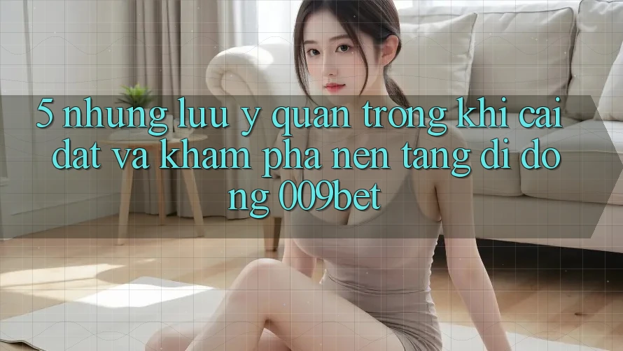 5. Những Lưu Ý Quan Trọng Khi Cài đặt Và Khám phá Nền tảng di động 009bet 5. Những Lưu Ý Quan Trọng Khi Cài đặt Và Khám phá Nền tảng di động 009bet