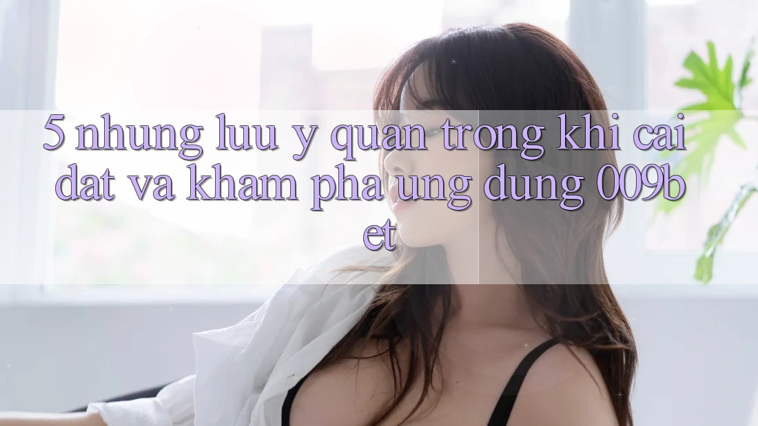 5. Những Lưu Ý Quan Trọng Khi Cài đặt Và Khám phá Ứng dụng 009bet