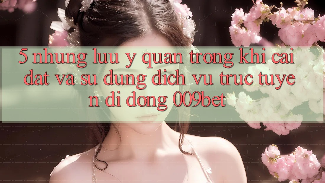 5. Những Lưu Ý Quan Trọng Khi Cài đặt Và Sử Dụng Dịch vụ trực tuyến di động 009bet