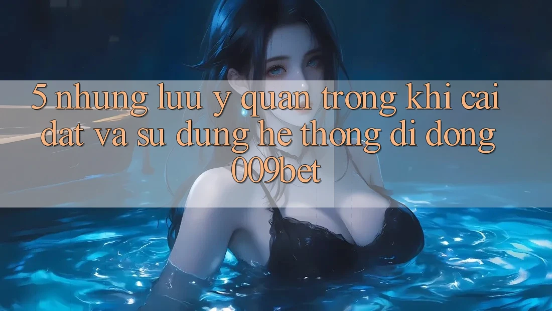 5. Những Lưu Ý Quan Trọng Khi Cài đặt Và Sử Dụng Hệ thống di động 009bet
