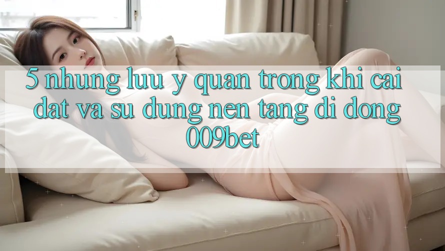 5. Những Lưu Ý Quan Trọng Khi Cài đặt Và Sử Dụng Nền tảng di động 009bet 5. Những Lưu Ý Quan Trọng Khi Cài đặt Và Sử Dụng Nền tảng di động 009bet