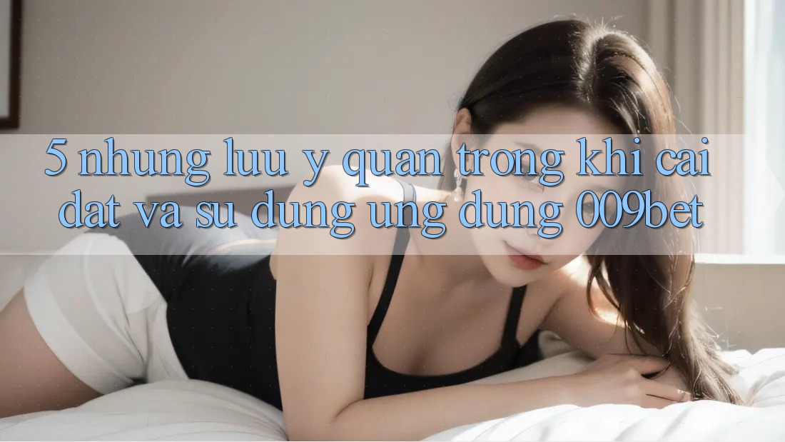 5. Những Lưu Ý Quan Trọng Khi Cài đặt Và Sử Dụng Ứng dụng 009bet 5. Những Lưu Ý Quan Trọng Khi Cài đặt Và Sử Dụng Ứng dụng 009bet